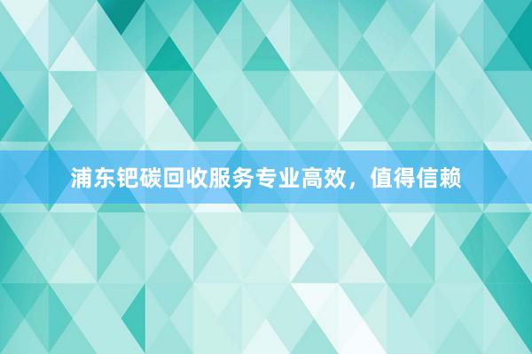 浦东钯碳回收服务专业高效，值得信赖