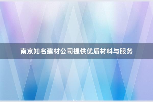 南京知名建材公司提供优质材料与服务