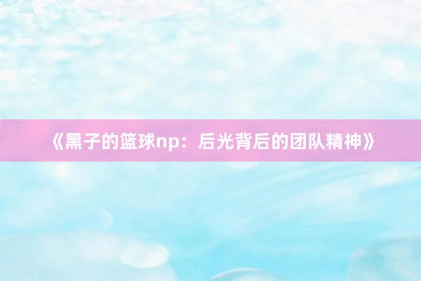 《黑子的篮球np：后光背后的团队精神》